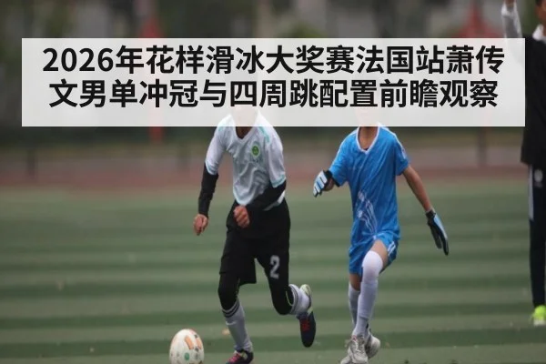 2026年花样滑冰大奖赛法国站萧传文男单冲冠与四周跳配置前瞻观察